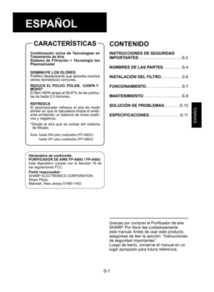 Page 17S-1
ESPAÑOL
Filtro HEPA (blanco)
Prefiltro deodorizante (negro)
ESPAÑOL
Déclaration de conformité
PURIFICADOR DE AIRE FP-A80U / FP-A60U
Este  dispositivo  cumple  con  la  Sección  18  de 
las regulaciones FCC.
Partie responsable :
SHARP ELECTRONICS CORPORATION
Sharp Plaza, 
Mahwah, New Jersey 07495-1163
CONTENIDO
INSTRUCCIONES DE SEGURIDAD 
IMPORTANTES
 ..........................................S-2
NOMBRES DE LAS PARTES
 ..................S-4
INSTALACIÓN DEL FILTRO
 ....................S-6...