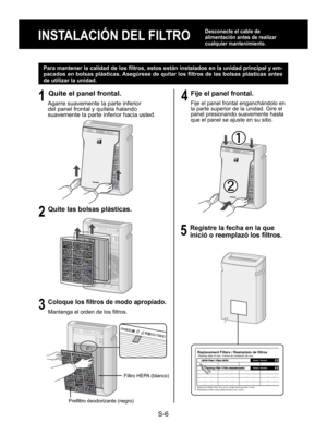 Page 22S-6
INSTALACIÓN DEL FILTRO
Desconecte el cable de 
alimentación antes de realizar 
cualquier mantenimiento.
Para mantener la calidad de los filtros, estos están instalados en la unidad principal y em-
pacados en bolsas plásticas. Asegúrese de quitar los filtros de las bolsas plásticas antes 
de utilizar la unidad.
1
 Quite el panel frontal.
Agarre suavemente la parte inferior 
del panel frontal y quítela halando 
suavemente la parte inferior hacia usted.
2
 Quite las bolsas plásticas.
3
 Coloque los...