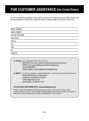 Page 4E-2
FOR CUSTOMER ASSISTANCE (the United States)
MODEL NUMBER 
SERIAL NUMBER 
DATE OF PURCHASE 
Dealer Name 
Address 
City 
State 
Zip 
Telephone 
TO PHONE:  Dial 1-800-BE-SHARP (237-4277) for:
  SERVICE (for your nearest Sharp Authorized Servicer)
  PARTS (for your Authorized Parts Distributor)
  ACCESSORIES
  ADDITIONAL CUSTOMER INFORMATION
TO WRITE:  For service problems, warranty information, missing items and other assistance:
  Sharp Electronics Corporation
  Customer Assistance Center
  1300...