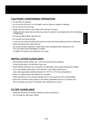 Page 7E-5
ENGLISH
CAUTIONS CONCERNING OPERATION
•  Do not block any opening.
•  Do not use the unit near or on hot objects, such as stoves or heaters or radiators.
•  Do not use the unit on its side. 
• Always hold the handle on both sides of the unit when moving it.
  Holding the front panel when carrying may cause it to detach, thus dropping the unit and resulting 
in bodily injury.
•  Do not use without filters inside the unit.
•  Do not wash and reuse the filter. 
  It may not only make the performance...