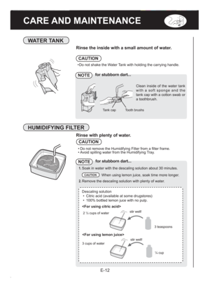 Page 14E-12
CARE AND MAINTENANCE
WATER TANK
Rinse the inside with a small amount of water.
• Do not shake the Water Tank with holding the carrying handle.
CAUTION
NOTEfor stubborn dart...
Tooth brushs Tank cap
Clean inside of the water tank 
with a soft sponge and the 
tank cap with a cotton swab or 
a toothbrush.
HUMIDIFYING FILTER
Rinse with plenty of water.
CAUTION
• Do not remove the Humidifying Filter from a ﬁ lter frame.
• Avoid spilling water from the Humidifying Tray.
NOTEfor stubborn dart...
1. Soak in...