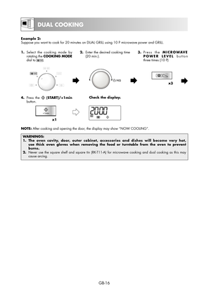 Page 16GB-16
Example 2:
Suppose you want to cook for 20 minutes on DUAL GRILL using 10 P microwave power and GRILL.  
1.  Select the cooking mode by 
rotating the COOKING MODE 
dial to 
.2.  Enter the desired cooking time 
(20 min.).3. Press  the MICROWAVE 
POWER LEVEL button
three times (10 P)
x3
4. Press the  (START)/+1min 
button.Check the display.
x1
NOTE: After cooking and opening the door, the display may show “NOW COOLING”.
WARNINGS:
1.  The oven cavity, door, outer cabinet, accessories and dishes will...