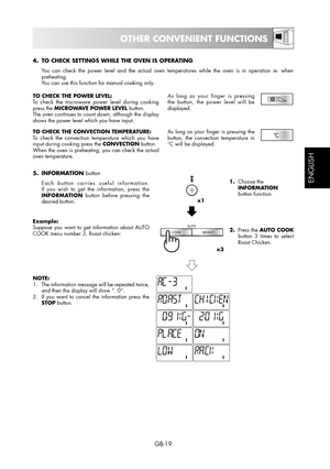 Page 19GB-19
ESPAÑOL
ENGLISH
OTHER CONVENIENT FUNCTIONS
4.  TO CHECK SETTINGS WHILE THE OVEN IS OPERATING
  You can check the power level and the actual oven temperatures while the oven is in operation ie: when 
preheating.
  You can use this function for manual cooking only.
TO CHECK THE POWER LEVEL:
To check the microwave power level during cooking 
press the MICROWAVE POWER LEVEL button.
The oven continues to count down, although the display 
shows the power level which you have input.As long as your finger...