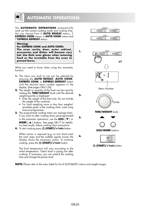 Page 20GB-20
The AUTOMATIC OPERATIONS automatically 
work out the correct cooking mode and cooking time. 
You can choose from 2 AUTO REHEAT menus, 3 
EXPRESS COOK menus, 6 AUTO COOK menus and 
7 EXPRESS DEFROST menus.
 menus.
Warning:
For EXPRESS COOK and AUTO COOK: 
The oven cavity, door, outer cabinet, 
accessories and dishes will become very 
hot. Use thick oven gloves when removing 
food or the turntable from the oven to 
prevent burns.
What you need to know when using this automatic 
function:
1.  The menu...