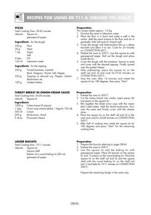 Page 26GB-26
RECIPES FOR USING RK-T11-A (SQUARE TIN/SHELF)
PIZZATotal Cooking Time: 39-42 minutes
Utensils: Square tin
 greaseproof paper
Ingredients - for the dough
230 g  Flour
20 g  Yeast
1 tsp.  Sugar
 Salt
4 tsps.  Oil
135 ml  Lukewarm water
Ingredients - for the topping
250 g  Tinned tomatoes, mashed
  Basil, Oregano, Thyme, Salt, Pepper
250 g  Topping as desired e.g. Pepper, Salami,
Mushrooms etc.
100 g  Grated cheesePreparation
This recipe makes approx. 1,0 kg.
1.  Dissolve the yeast in lukewarm water....