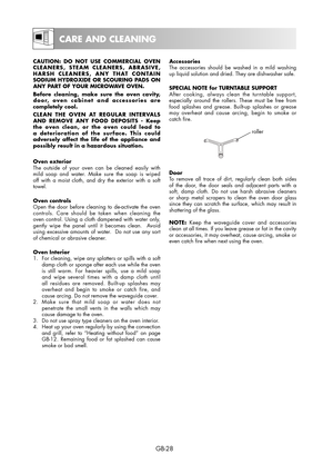 Page 28GB-28
Accessories
The accessories should be washed in a mild washing 
up liquid solution and dried. They are dishwasher safe.
SPECIAL NOTE for TURNTABLE SUPPORT
After cooking, always clean the turntable support, 
especially around the rollers. These must be free from 
food splashes and grease. Built-up splashes or grease 
may overheat and cause arcing, begin to smoke or 
catch fire.
roller
Door
To remove all trace of dirt, regularly clean both sides 
of the door, the door seals and adjacent parts with a...