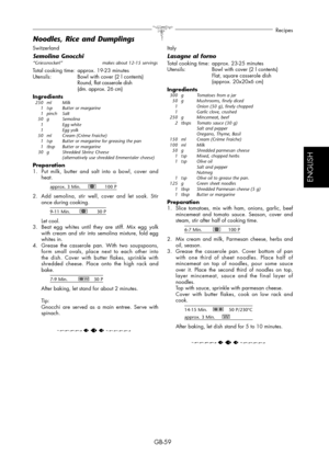 Page 59GB-59
Recipes
ESPAÑOL
ENGLISH
Switzerland
Semolina Gnocchi“Griessnockerl”   makes about 12-15 servings
Total cooking time:  approx. 19-23 minutes
Utensils:   Bowl with cover (2 l contents)
  Round, flat casserole dish
  (dm. approx. 26 cm)
Ingredients
 250  ml  Milk
  1  tsp   Butter or margarine
 1 pinch  Salt
 50 g   Semolina
  1     Egg white
  1     Egg yolk
  50  ml   Cream (Crème Fraiche)
  1  tsp   Butter or margarine for greasing the pan
  1  tbsp   Butter or margarine
  30  g   Shredded Sbrinz...