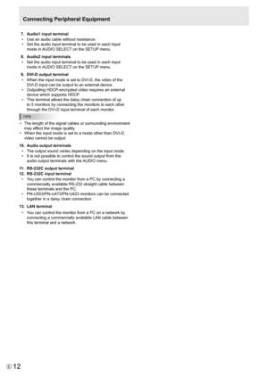 Page 12
12E

Connecting Peripheral Equipment
 7.   Audio1 input terminal
•   Use an audio cable without resistance.
•
  Set the audio input terminal to be used in each input 
mode in AUDIO SELECT on the SETUP menu.
 
8.   Audio2 input terminals
•
  Set the audio input terminal to be used in each input 
mode in AUDIO SELECT on the SETUP menu.
 
9.   DVI-D output terminal
•
  When the input mode is set to DVI-D, the video of the 
DVI-D input can be output to an external device.
•
  Outputting HDCP-encrypted video...