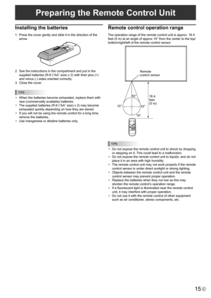 Page 15
15E

Preparing the Remote Control Unit

Installing the batteries
1.  Press the cover gently and slide it in the direction of the 
arrow.

2.  See the instructions in the compartment and put in the 
supplied batteries (R-6 (“AA” size) x 2) with their plus (+) 
and minus (-) sides oriented correctly.
3.
  Close the cover.

TIPS

•  When the batteries become exhausted, replace them with 
new (commercially available) batteries.
•
  The supplied batteries (R-6 (“AA” size) x 2) may become 
exhausted quickly...