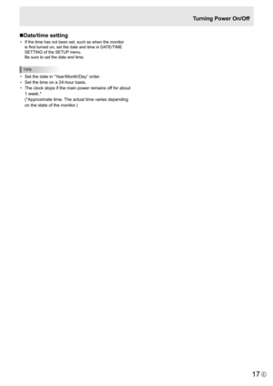 Page 17
17E

Turning Power On/Off
n Date/time setting
•
  If the time has not been set, such as when the monitor 
is first turned on, set the date and time in DATE/TIME 
SETTING of the SETUP menu. 
Be sure to set the date and time.

TIPS

• Set the date in “Year/Month/Day” order.
• Set the time on a 24-hour basis.
• The clock stops if the main power remains off for about 
1 week.* 
(*Approximate time. The actual time varies depending 
on the state of the monitor.) 