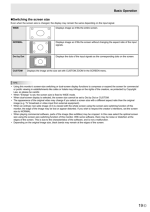 Page 19
19E

Basic Operation
n Switching the screen size
Even when the screen size is changed, the display may remain the same depending on the input signal.

WIDE
Displays image so it fills the entire screen.
NORMAL

Displays image so it fills the screen without changing the aspect ratio of the input 
signals.
Dot by Dot

Displays the dots of the input signals as the corresponding dots on the screen.
CUSTOM Displays the image at the size set with CUSTOM ZOOM in the SCREEN menu.

TIPS

•  Using this monitor’s...