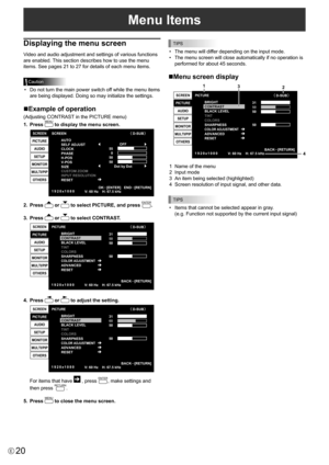 Page 20
20E
Menu Items

Displaying the menu screen
Video and audio adjustment and settings of various functions 
are enabled. This section describes how to use the menu 
items. See pages 21 to 27 for details of each menu items.

Caution

•  Do not turn the main power switch off while the menu items 
are being displayed. Doing so may initialize the settings.
nExample of operation
(Adjusting CONTRAST in the PICTURE menu)
1.
  Press 
MENU
 to display the menu screen.

1920 x1080
V: 60 Hz    H: 67.5 kHz

SCREEN...