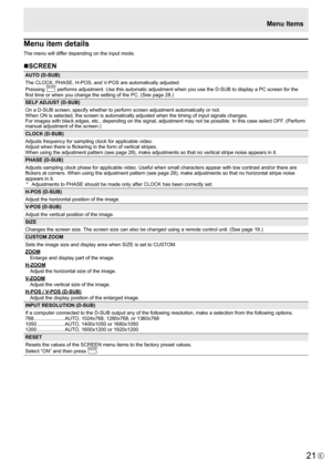 Page 21
21E

Menu item details
The menu will differ depending on the input mode.
nSCREEN

AUTO (D-SUB)
The CLOCK, PHASE, H-POS, and V-POS are automatically adjusted.
Pressing  

ENTER
 
performs adjustment. Use this automatic adjustment when you use the D-SUB to display a PC screen for the 
first time or when you change the setting of the PC. (See page 28.)
SELF ADJUST (D-SUB)
On a D-SUB screen, specify whether to perform screen adjustment automatically or not. 
When ON is selected, the screen is automatically...