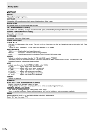 Page 22
22E

nPICTURE

BRIGHT
Adjusts the backlight brightness.
CONTRAST
Adjusts the difference between the bright and dark portions of the image.
BLACK LEVEL
Adjusts the entire brightness of the video signals.
TINT (HDMI/COMPONENT/VIDEO)
Adjusts the hue. Selecting - changes the color towards green, and selecting + changes it towards magenta.
COLORS (HDMI/COMPONENT/VIDEO)
Adjusts the color intensity.
SHARPNESS
Adjusts the sharpness of the image.
COLOR ADJUSTMENT

COLOR MODEChanges the color mode on the screen....