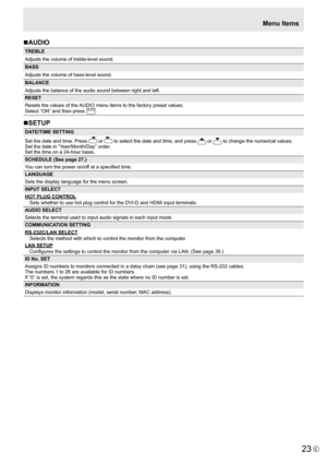 Page 23
23E

Menu Items
n AUDIO

TREBLE
Adjusts the volume of treble-level sound.
BASS
Adjusts the volume of bass-level sound.
BALANCE
Adjusts the balance of the audio sound between right and left.
RESET
Resets the values of the AUDIO menu items to the factory preset values.
Select “ON” and then press 

ENTER
.
nSETUP

DATE/TIME SETTING
Set the date and time. Press 

 or 
 
to select the date and time, and press 
 or 
 to change the numerical values.
Set the date in “Year/Month/Day” order.
Set the time on a...