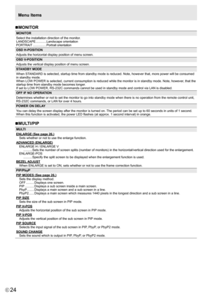 Page 24
24E

Menu Items
n MONITOR

MONITOR
Select the installation direction of the monitor.
LANDSCAPE
  ............Landscape orientation
PORTRAIT
  ...............Portrait orientation
OSD H-POSITION
Adjusts the horizontal display position of menu screen.
OSD V-POSITION
Adjusts the vertical display position of menu screen.
STANDBY MODE
When STANDARD is selected, startup time from standby mode is reduced. Note, however that, more power will be consumed 
in standby mode.
When LOW POWER is selected, current...