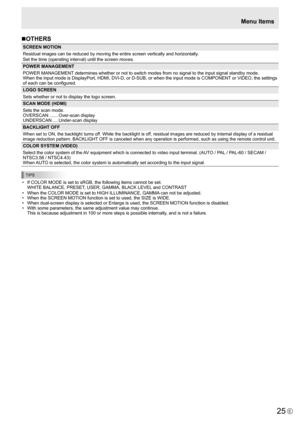 Page 25
25E

Menu Items
n OTHERS

SCREEN MOTION
Residual images can be reduced by moving the entire screen vertically and horizontally
.
Set the time (operating interval) until the screen moves.
POWER MANAGEMENT
POWER MANAGEMENT determines whether or not to switch modes from no signal to the input signal standby mode.
When the input mode is DisplayPort, HDMI, DVI-D, or D-SUB, or when the input mode is COMPONENT or VIDEO, the settings 
of each can be configured.
LOGO SCREEN
Sets whether or not to display the...