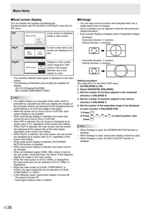 Page 26
26E

nDual screen display
You can display two screens simultaneously.
Set this function with PIP MODES of PIP/PbyP in the MULTI/
PIP menu.

PIP
Main screen 
Sub 
screen
A sub screen is displayed 
inside a main screen.
PbyP

Main  
screen  Sub 
screen

A main screen and a sub 
screen are displayed in a 
line.
PbyP2

Main screen  Sub 
screen

Displays a main screen 
which measures 1440 
pixels in the longest 
direction and a sub 
screen in a line.
*
 
The currently selected input signal is displayed on...