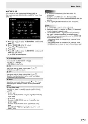 Page 27
27E

Menu Items

Caution

•  Do not switch off the main power after setting the 
SCHEDULE.
•
  Specify the correct date and time. (See page 23.)  
SCHEDULE does not function unless the date and time are 
specified.
•
  Check regularly that the set date and time are correct.

TIPS

•  Up to 7 SCHEDULE items can be registered.
•   Setting the SCHEDULE flashes the power LED alternately 
in red and orange in standby mode.
•
  A SCHEDULE that has a large number has precedence 
over that of a small number...