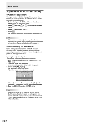 Page 28
28E

Menu Items

Adjustments for PC screen display
nAutomatic adjustment
When you use the D-SUB to display a PC screen for the 
first time, or when you change the setting of the PC, use the 
automatic screen adjustment.
1.
  Switch the input to D-SUB and display the adjustment 
pattern. (See the description below.)
2.
  Press 

MENU
 and use 
 or 
 to display the SCREEN 
menu.
3.
 
Press 

ENTER
 and select “AUTO”.
4.
 
Press 
ENTER
.
 
The automatic adjustment is complete in several seconds.

TIPS

•...