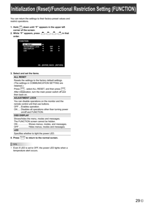 Page 29
29E
You can return the settings to their factory-preset values and 
restrict operations.
1.  Hold 

SIZE
 down until “F” appears in the upper left 
corner of the screen.
2.
 
While “F” appears, press  

 , 
 , 
 , 
 in that 
order.

▲
▲
▲ ▲ ▲ ▲
OFF
ON
ON
FUNCTION
ALL RESET
ADJUSTMENT LOCK
OSD DISPLAY
LED
  OK…[ENTER]  BACK…[RETURN ]

3.  Select and set the items.

ALL RESET
Resets the settings to the factory default settings. 
(The settings in COMMUNICATION SETTING are 
retained.)
Press 

ENTER
 ,...