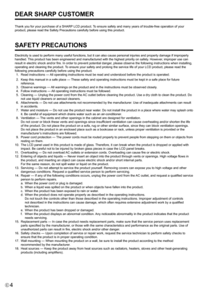 Page 4
4E

Thank you for your purchase of a SHARP LCD product. To ensure safety and many years of trouble-free operation of your 
product, please read the Safety Precautions carefully before using this product.
SAFETY PRECAUTIONS
Electricity is used to perform many useful functions, but it can also cause personal injuries and property damage if improperly 
handled. This product has been engineered and manufactured with the highest priority on safety. However, improper use can 
result in electric shock and/or...