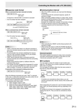 Page 31
31E

Controlling the Monitor with a PC (RS-232C)
n Response code format
When a command has been executed correctly

O 
K Return code
(0DH, 0AH)

A response is returned after a command is executed.
*
 
If an ID number has been assigned

O  K SPC  0 0  1 
ID number of respondin
g
 monitor 
Space (20
H) Return code
(0DH, 0AH)

When a command has not been executed

R 
R 
E Return code
(0DH, 0AH)

*   If an ID number has been assigned

R  R 
E  SPC 0 0  1 
ID n
u
m
be
r 
Space (20H)  Return code
(0DH, 0AH)...