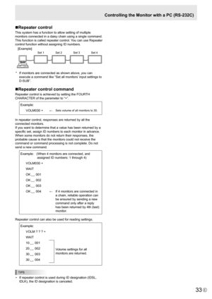 Page 33
33E

Controlling the Monitor with a PC (RS-232C)
n Repeater control
This system has a function to allow setting of multiple 
monitors connected in a daisy chain using a single command. 
This function is called repeater control. You can use Repeater 
control function without assigning ID numbers.

[E
xamp
l
e
]
 
Set 1 
  Set 2 
Set 3S et 4

*   If monitors are connected as shown above, you can 
execute a command like “Set all monitors’ input settings to 
D-SUB”.
nRepeater control command
Repeater...