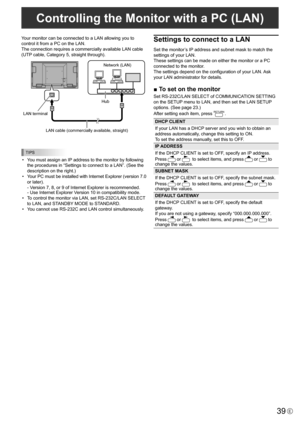 Page 39
39E
Your monitor can be connected to a LAN allowing you to 
control it from a PC on the LAN. 
The connection requires a commercially available LAN cable 
(UTP cable, Category 5, straight through).

Hub
LAN terminal

LAN cable (commercially available, straight)
Network (LAN )

TIPS

•  You must assign an IP address to the monitor by following 
the procedures in “Settings to connect to a LAN”. (See the 
description on the right.)
•
  Your PC must be installed with Internet Explorer (version 7.0 
or...