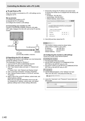 Page 40
40E

■ To set from a PC
When the monitor is connected to a PC, LAN settings can be 
configured via PC. 
Set up process
(1) Connect your monitor to a PC
(2) Specify the PC’s IP address
(3) Configure the monitor’s LAN settings
(1) Connecting your monitor to a PC
Connect a commercially available crossover LAN cable 
(UPT cable, Category 5) to the LAN  port on the PC and this 
monitor.

LAN cable 
(commercially available, crossover)

To LAN terminal PCLAN terminal

(2) Specifying the PC’s IP address
To...