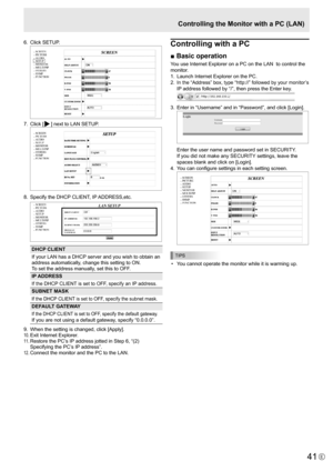 Page 41
41E

6.  Click SETUP. 

7.  Click [
] next to LAN SETUP. 

8.  Specify the DHCP CLIENT, IP ADDRESS,etc.

DHCP CLIENT
If your LAN has a DHCP server and you wish to obtain an 
address automatically, change this setting to ON. 
To set the address manually, set this to OFF. 
IP ADDRESS
If the DHCP CLIENT is set to OFF, specify an IP address.
SUBNET MASK
If the DHCP CLIENT is set to OFF, specify the subnet mask.
DEFAULT GATEWAY
If the DHCP CLIENT is set to OFF, specify the default gateway. 
If you are not...