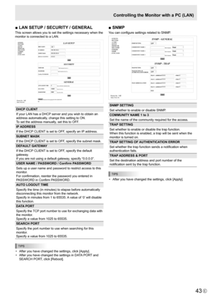 Page 43
43E

■ LAN SETUP / SECURITY / GENERAL
This screen allows you to set the settings necessary when the 
monitor is connected to a LAN.

DHCP CLIENT
If your LAN has a DHCP server and you wish to obtain an 
address automatically, change this setting to ON. 
To set the address manually, set this to OFF. 
IP ADDRESS
If the DHCP CLIENT is set to OFF, specify an IP address.
SUBNET MASK
If the DHCP CLIENT is set to OFF, specify the subnet mask.
DEFAULT GATEWAY
If the DHCP CLIENT is set to OFF, specify the default...