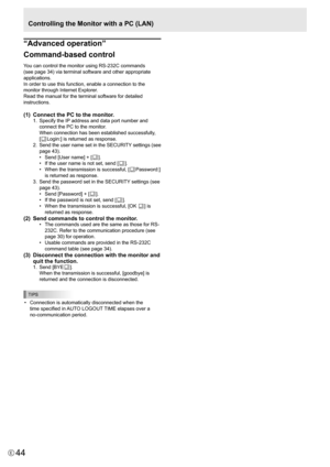 Page 44
44E

Controlling the Monitor with a PC (LAN)

“Advanced operation”  
Command-based control
You can control the monitor using RS-232C commands 
(see page 34) via terminal software and other appropriate 
applications.
In order to use this function, enable a connection to the 
monitor through Internet Explorer.
Read the manual for the terminal software for detailed 
instructions.
(1)  Connect the PC to the monitor.
1.  Specify the IP address and data port number and 
connect the PC to the monitor. 
When...