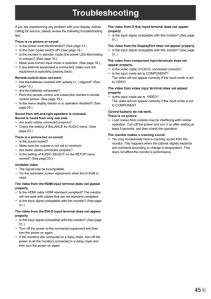 Page 45
45E
Troubleshooting
If you are experiencing any problem with your display, before 
calling for service, please review the following troubleshooting 
tips.
There is no picture or sound.•
  Is the power cord disconnected? (See page 13.)
• 
  Is the main power switch off? (See page 16.)
• 
  Is the monitor in standby mode (the power LED illuminating 
in orange)? (See page 16.)
• 
  Make sure correct input mode is selected. (See page 18.)
• 
  If any external equipment is connected, make sure the 
equipment...