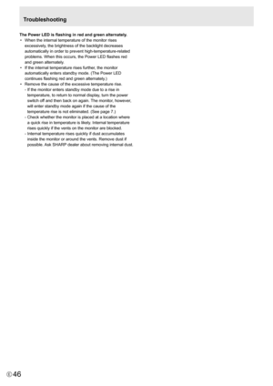 Page 46
46E

The Power LED is flashing in red and green alternately.•    When the internal temperature of the monitor rises 
excessively, the brightness of the backlight decreases 
automatically in order to prevent high-temperature-related 
problems. When this occurs, the Power LED flashes red 
and green alternately.
• 
  If the internal temperature rises further, the monitor 
automatically enters standby mode. (The Power LED 
continues flashing red and green alternately.) 
• 
  Remove the cause of the...