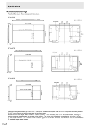 Page 48
48E

Specifications
n Dimensional Drawings
Note that the values shown are approximate values.

Opening height
(26-7/8 [683])
Opening width (47-1 1/16 [1212])28-3/8 [721]
49-3/16 [1250]
Opening width (41-1/8 [1044])24-11/16 [627]
42-5/8 [1083]
Opening width (36-3/4 [934])
Opening height 
(20-3/4
 [527])
22-1/4 [565]
38-5/16 [973]
1[26]
2-1/4
[57]
VESA  holes *
VESA  holes * 7-7/8
[200] 7-7/8
[200]
7-7/8 [200] 7-7/8
[200]
7-7/8 [200] 7-7/8
[200]
7-7/8[200]
1-1/16[27]
1-1/16[27]
2-3/16
[55]
Opening height...