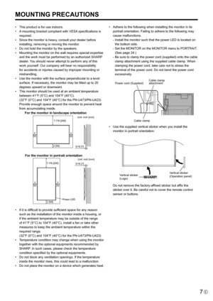 Page 7
7E

MOUNTING PRECAUTIONS
•  This product is for use indoors.
•   A mounting bracket compliant with VESA specifications is 
required.
•
  Since the monitor is heavy, consult your dealer before 
installing, removing or moving the monitor.
•
  Do not hold the monitor by the speakers.
•
  Mounting the monitor on the wall requires special expertise 
and the work must be performed by an authorized SHARP 
dealer. You should never attempt to perform any of this 
work yourself. Our company will bear no...