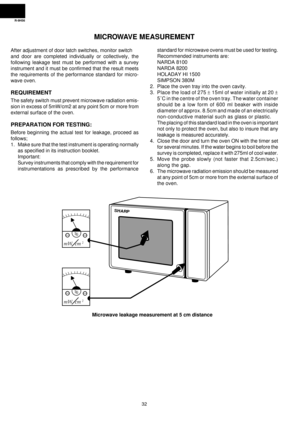 Page 34R-9H56
32
MICROWAVE MEASUREMENT
After adjustment of door latch switches, monitor switch
and door are completed individually or collectively, the
following leakage test must be performed with a survey
instrument and it must be confirmed that the result meets
the requirements of the performance standard for micro-
wave oven.
REQUIREMENT
The safety switch must prevent microwave radiation emis-
sion in excess of 5mW/cm2 at any point 5cm or more from
external surface of the oven.
PREPARATION FOR TESTING:...