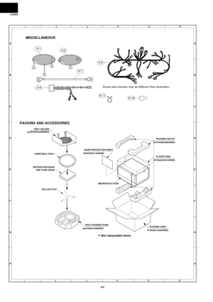 Page 46R-9H56
44
6
45
12
3
6
45
12
3 A
B
C
D
E
F
G
HA
B
C
D
E
F
G
H
MISCELLANEOUS
PACKING AND ACCESSORIES
6-1
Actual wire harness may be different than illustration.6-9
6-12 6-7
6-2
6-11
6-6
TURNTABLE TRAY
INSTRUCTION BOOK
AND COOK BOOK
ROLLER STAY
TRAY PACKING FOAM
SPADPA198WRE0
DOOR PROTECTION SHEET
  SPADPA178WRE0
MICROWAVE OVEN
PACKING PAD KIT
CPADBA083WRK0 
PLASTIC BAG
SSAKHA012WRE0
TRAY HOLDER
(SPADFA348WRE0)
Not replaceable items.
PACKING CASE
SPAKCC385WRE0  