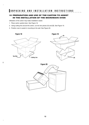 Page 12
1

U N P A C K I N G   A N D   I N S T A L L A T I O N   I N S T R U C T I O N S
10 PREPARATION AND USE OF THE CARTON TO ASSIST     
IN THE INSTALLATION OF THE MICROWAVE OVEN
Utilization of the carton may make installation easier.
1. Place carton upside down. See Figure 18.
2.  Using cutting line around the carton, cut into two pieces (A) and (B)\
. See Figure 19.
3.  Position oven to assist in mounting to the wall. See Figure 20.
Top SideCutting Line
Figure 19(A)
(B)
Figure 18
Figure 20...