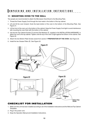 Page 13
13

U N P A C K I N G   A N D   I N S T A L L A T I O N   I N S T R U C T I O N S
11  MOUNTING OVEN TO THE WALL
Two people are recommended to attach the Microwave Oven/Hood to the Mount\
ing Plate.
1. Thread the Power Supply Cord through the hole made in the bottom of the \
top cabinet.
2.  Lift  and  tilt  the  oven  forward.  Hook  the  back  bottom  of  the  oven  to  the  bottom  of  the  Mounting  Plate.  See 
Figure 21.
3.  Lift the front of the oven up to the bottom of the cabinet. Keep the Power...
