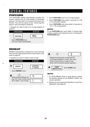 Page 22


POPCORN
The  POPCORN  setting  automatically  provides  the  
correct  cooking  time  for  most  brands  of  microwave 
popcorn. You may wish to try several and choose your 
favorite.  Pop  only  one  bag  at  a  time.  Unfold  bag  and 
place in oven according to directions.
• Suppose  you  want  to  pop  a  3.5  oz  bag  (regular)  of 
popcorn.
S P E C I A L   F E A T U R E S
REHEAT
REHEAT automatically computes the correct warming 
time and microwave power level for foods shown in the...