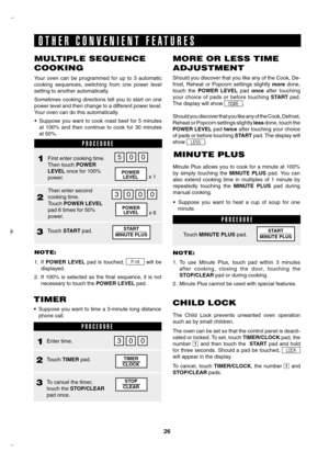 Page 26
6

 
Should you discover that you like any of the Cook, De-
frost,  Reheat  or  Popcorn  settings  slightly more  done, 
touch  the POWER  LEVEL  pad once  after  touching 
your  choice  of  pads  or  before  touching START pad. 
The display will show MORE . 
Should you discover that you like any of the Cook, Defrost, 
Reheat or Popcorn settings slightly less done, touch the 
POWER LEVEL pad twice after touching your choice 
of pads or before touching START pad. The display will 
show LESS . 
P R O...