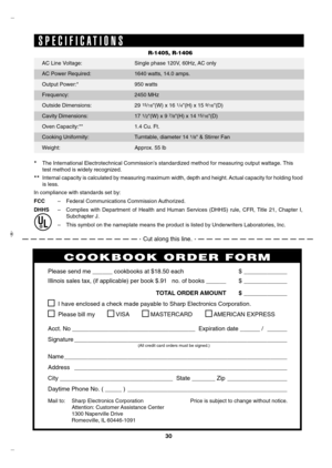 Page 30
30

S P E C I F I C A T I O N S
R-1405, R-1406
* The International Electrotechnical Commission’s standardized method for measuring output wattage. This          
test method is widely recognized.
** Internal capacity is calculated by measuring maximum width, depth and height. Actual capacity for holding food 
is less. 
In compliance with standards set by:
FCC   –  Federal Communications Commission Authorized.
DHHS  –  Complies  with  Department  of  Health  and  Human  Services  (DHHS)  rule,  CFR,...