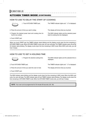 Page 1212
CONTROLS
HOW TO USE TO DELAY THE START OF COOKING
1.  Touch KITCHEN TIMER pad.
2. Press the amount of time you want to delay.
3. Program the desired power level and cooking time for 
food to be cooked.
4. Touch START pad.
The TIMER indicator lights and “ : 0” is displayed.
The display will show what you touched.
The M/W indicator lights and the selected power 
level & cooking time are displayed.
When you touch START pad, the TIMER indicator starts blinking and the display counts down the time...