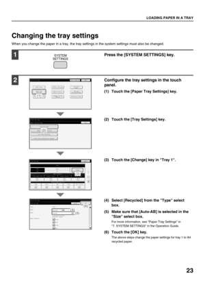 Page 2523
LOADING PAPER IN A TRAY
Changing the tray settings
When you change the paper in a tray, the tray settings in the system settings must also be changed.
1Press the [SYSTEM SETTINGS] key.
2Configure the tray settings in the touch 
panel.
(1) Touch the [Paper Tray Settings] key.
(2) Touch the [Tray Settings] key.
(3) Touch the [Change] key in Tray 1.
(4) Select [Recycled] from the Type select box.
(5) Make sure that [Auto-AB] is selected in the  Size select box.
For more information, see Paper Tray...