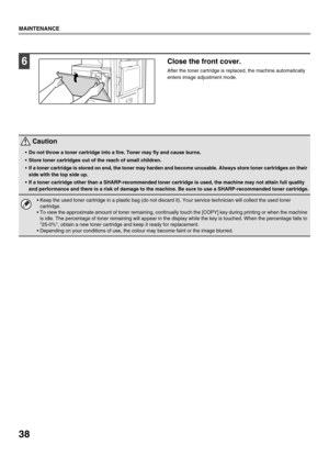 Page 4038
MAINTENANCE
6Close the front cover.
After the toner cartridge is replaced, the machine automatically 
enters image adjustment mode.
 Caution
Do not throw a toner cartridge into a fire. Toner may fly and cause burns.
 Store toner cartridges out of the reach of small children.
 If a toner cartridge is stored on end, the toner may harden and become unusable. Always store toner cartridges on their 
side with the top side up.
 If a toner cartridge other than a SHARP-recommended toner cartridge is used, the...