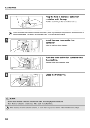 Page 4240
MAINTENANCE
5Plug the hole in the toner collection 
container with the cap.
Push the cap in firmly so that toner will not leak out.
Do not discard the toner collection container. Place it in a plastic bag and keep it until your service technician comes to 
perform maintenance. Your service technician will collect the toner collection container.
6Install the new toner collection 
container.
Insert the box from above at a slant. 
7Push the toner collection container into 
the machine.
Push the box in...
