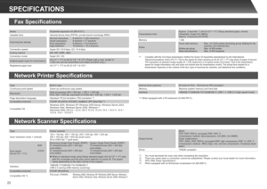 Page 22
22
SPECIFICATIONS
Network Scanner Specifications
TypeColour scanner
Scan resolution (main × vertical)100 × 100 dpi, 150 × 150 dpi, 200 × 200 dpi, 300 × 300 dpi, 400 × 400 dpi, 600 × 600 dpi (push scan)50 to 9,600 dpi *1 (pull scan)
Scan speed  (A4 (8-1/2" × 11"))
B/W
Colour
Reversing Single Pass Feeder (RSPF)51 sheets/minute (200 × 200 dpi)(one-sided)51 sheets/minute (200 × 200 dpi)(one-sided)
Duplex Single Pass Feeder (DSPF)75 sheets/minute (200 × 200 dpi)(one-sided)75 sheets/minute (200 × 200...