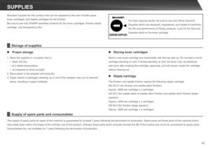 Page 23
23
SUPPLIES
Standard supplies for this product that can be replaced by the user include paper, 
toner cartridges, and staple cartridges for the finisher.
Be sure to use only SHARP-specified products for the toner cartridges, finisher staple 
cartridge, and transparency film.
The supply of spare parts for repair of the machine is guaranteed for at least 7 years following the termination of production. Spare parts are those parts of the machine which 
may break down within the scope of the ordinary use of...